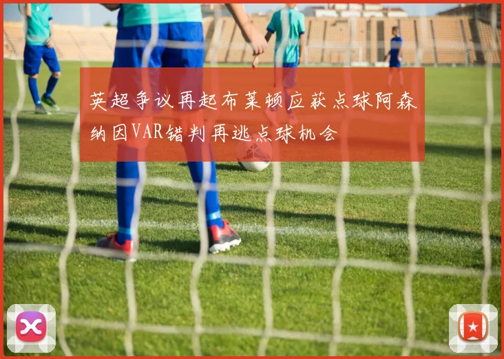 英超争议再起布莱顿应获点球阿森纳因VAR错判再逃点球机会