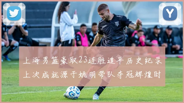 上海男篮豪取23连胜追平历史纪录上次成就源于姚明带队夺冠辉煌时刻