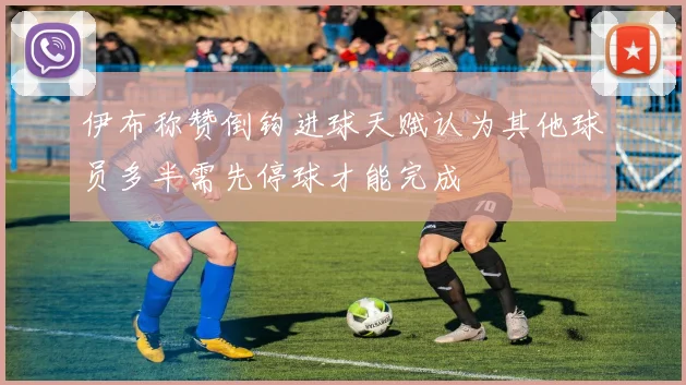 伊布称赞倒钩进球天赋认为其他球员多半需先停球才能完成