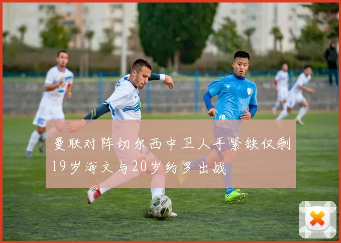 曼联对阵切尔西中卫人手紧缺仅剩19岁海文与20岁约罗出战