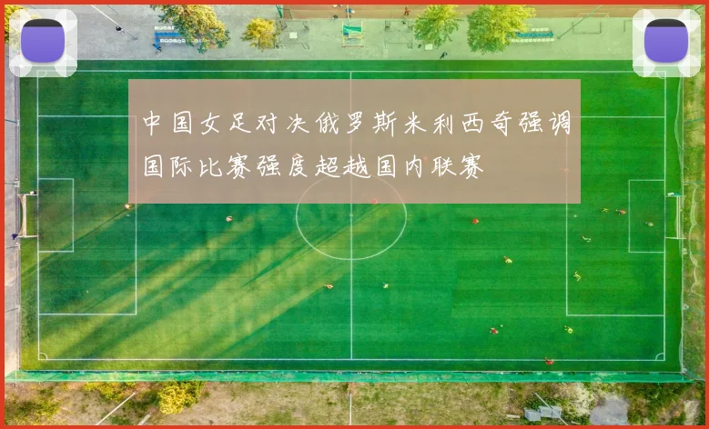 中国女足对决俄罗斯米利西奇强调国际比赛强度超越国内联赛