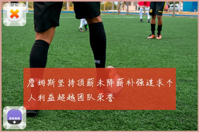詹姆斯坚持顶薪未降薪补强追求个人利益超越团队荣誉