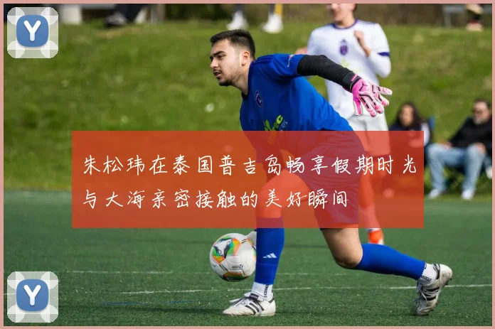 朱松玮在泰国普吉岛畅享假期时光与大海亲密接触的美好瞬间