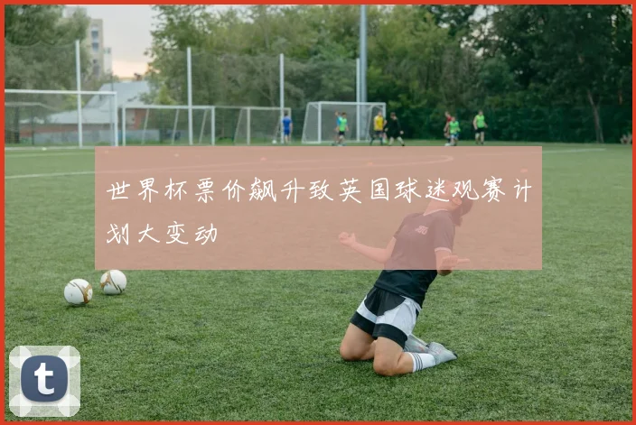 世界杯票价飙升致英国球迷观赛计划大变动