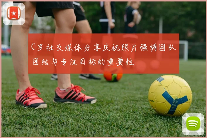 C罗社交媒体分享庆祝照片强调团队团结与专注目标的重要性