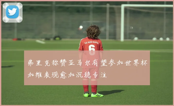 弗里克称赞亚马尔有望参加世界杯加维表现愈加沉稳专注