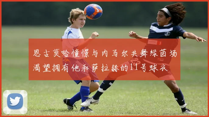 恩古莫哈憧憬与内马尔共舞绿茵场渴望拥有他和萨拉赫的11号球衣