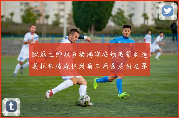 欧冠主帅积分榜揭晓安切洛蒂瓜迪奥拉弗格森位列前三西蒙尼排名第六