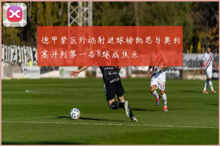 德甲禁区外远射进球榜凯恩与奥利塞并列第一各8球成焦点
