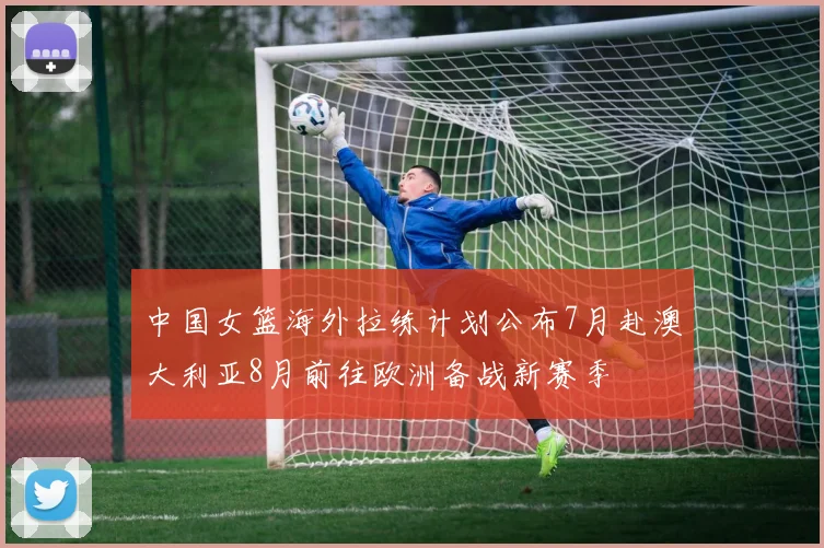中国女篮海外拉练计划公布7月赴澳大利亚8月前往欧洲备战新赛季