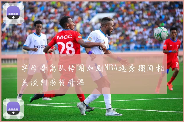 字母哥离队传闻加剧NBA选秀期间相关谈判或将升温
