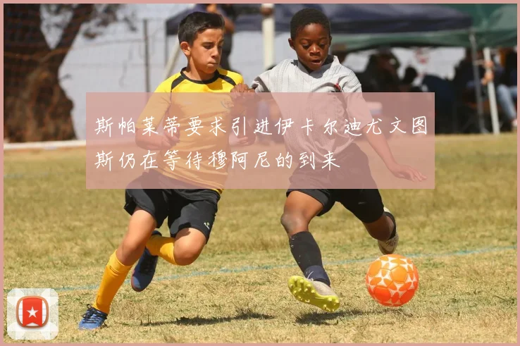 斯帕莱蒂要求引进伊卡尔迪尤文图斯仍在等待穆阿尼的到来