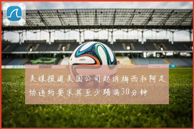 美媒报道美国公司起诉梅西和阿足协违约要求其至少踢满30分钟