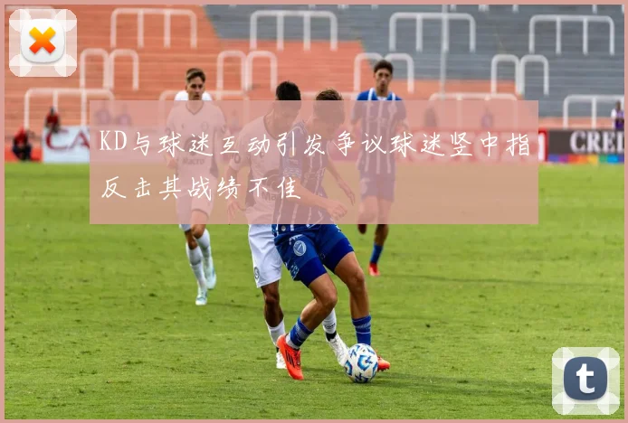 KD与球迷互动引发争议球迷竖中指反击其战绩不佳