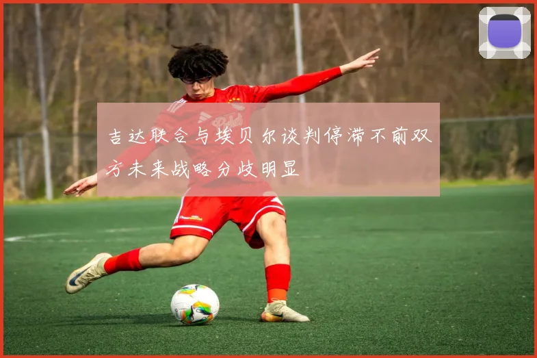 吉达联合与埃贝尔谈判停滞不前双方未来战略分歧明显