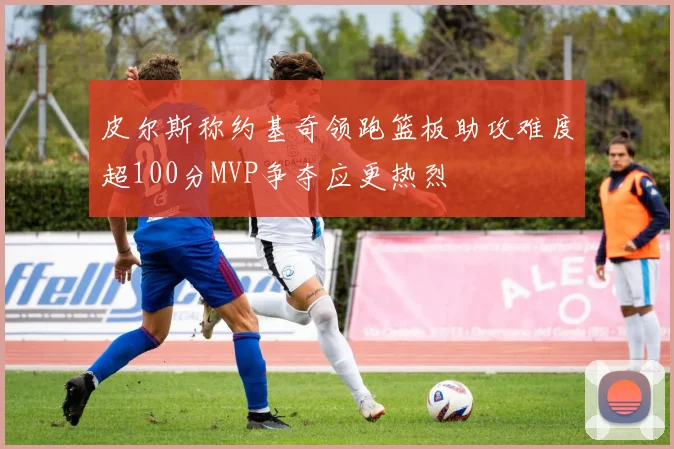 皮尔斯称约基奇领跑篮板助攻难度超100分MVP争夺应更热烈