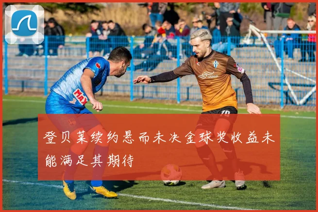 登贝莱续约悬而未决金球奖收益未能满足其期待