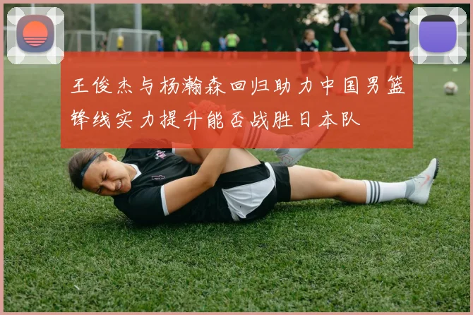 王俊杰与杨瀚森回归助力中国男篮锋线实力提升能否战胜日本队