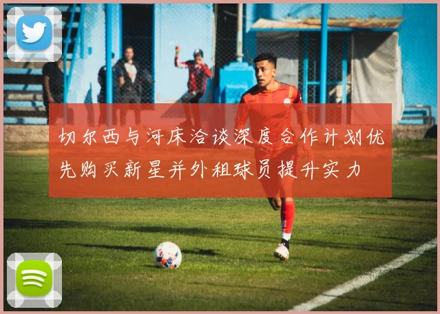 切尔西与河床洽谈深度合作计划优先购买新星并外租球员提升实力