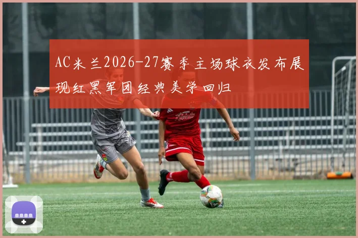 AC米兰2026-27赛季主场球衣发布展现红黑军团经典美学回归