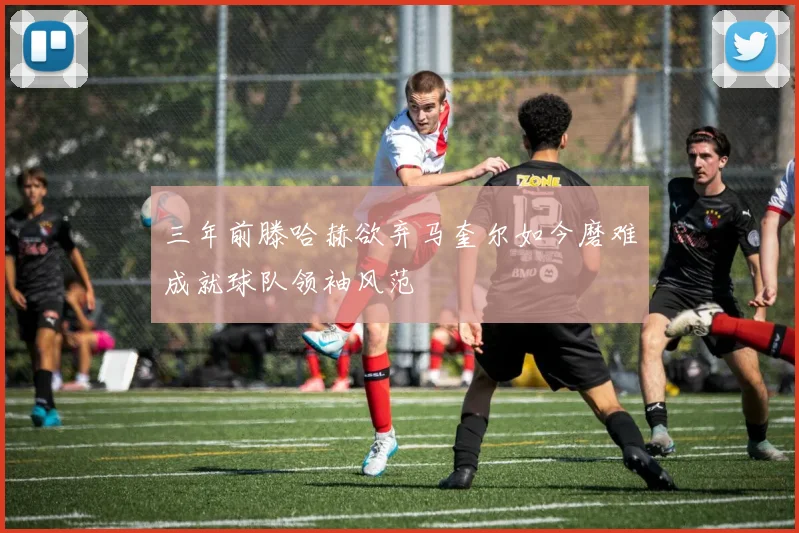 三年前滕哈赫欲弃马奎尔如今磨难成就球队领袖风范