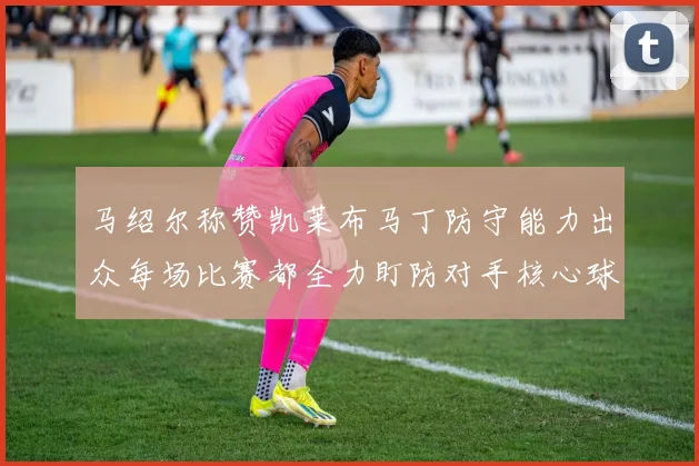 马绍尔称赞凯莱布马丁防守能力出众每场比赛都全力盯防对手核心球员