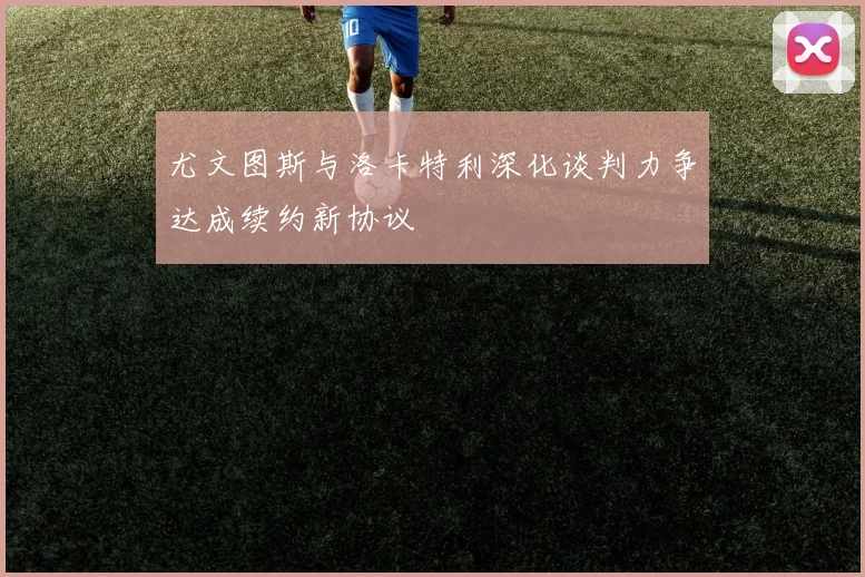 尤文图斯与洛卡特利深化谈判力争达成续约新协议