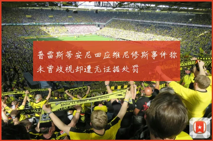 普雷斯蒂安尼回应维尼修斯事件称未曾歧视却遭无证据处罚
