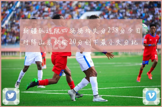 新疆队连败四场场均失分238分今日对阵山东仅输20分创下最小失分纪录
