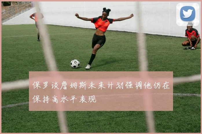 保罗谈詹姆斯未来计划强调他仍在保持高水平表现