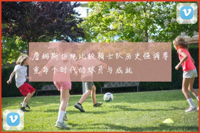 詹姆斯拒绝比较骑士队历史强调尊重每个时代的球员与成就